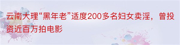 云南大理“黑年老”适度200多名妇女卖淫，曾投资近百万拍电影