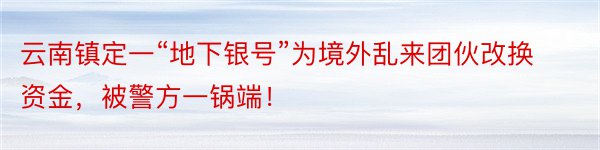 云南镇定一“地下银号”为境外乱来团伙改换资金，被警方一锅端！