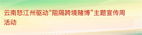 云南怒江州驱动“阻隔跨境赌博”主题宣传周活动