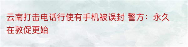 云南打击电话行使有手机被误封 警方：永久在敦促更始