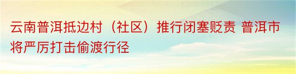 云南普洱抵边村（社区）推行闭塞贬责 普洱市将严厉打击偷渡行径