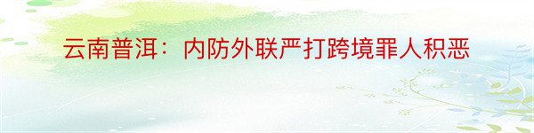 云南普洱：内防外联严打跨境罪人积恶