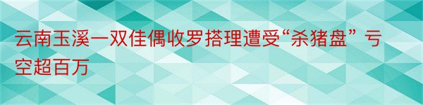 云南玉溪一双佳偶收罗搭理遭受“杀猪盘” 亏空超百万