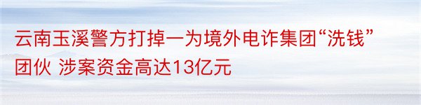 云南玉溪警方打掉一为境外电诈集团“洗钱”团伙 涉案资金高达13亿元