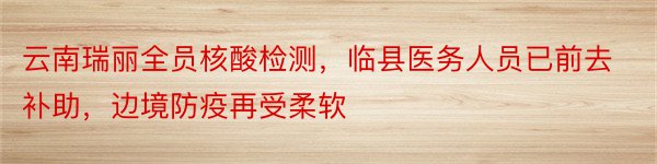 云南瑞丽全员核酸检测，临县医务人员已前去补助，边境防疫再受柔软