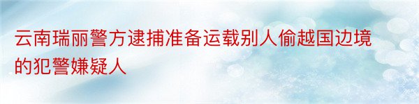 云南瑞丽警方逮捕准备运载别人偷越国边境的犯警嫌疑人