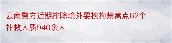 云南警方近期排除境外要挟拘禁窝点62个 补救人质940余人