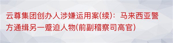 云尊集团创办人涉嫌运用案(续)：马来西亚警方通缉另一蹙迫人物(前副稽察司高官）