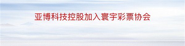 亚博科技控股加入寰宇彩票协会