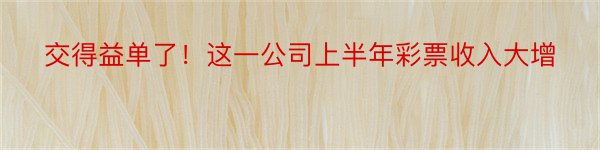 交得益单了！这一公司上半年彩票收入大增