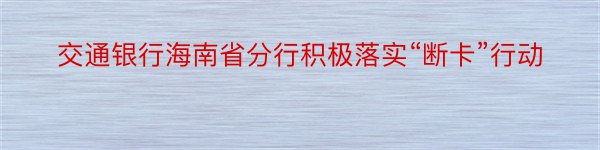 交通银行海南省分行积极落实“断卡”行动