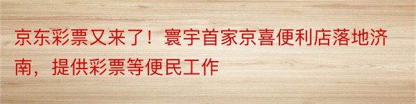 京东彩票又来了！寰宇首家京喜便利店落地济南，提供彩票等便民工作