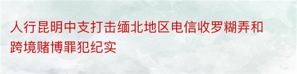 人行昆明中支打击缅北地区电信收罗糊弄和跨境赌博罪犯纪实