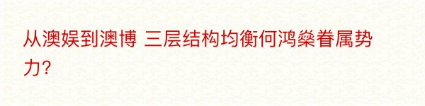 从澳娱到澳博 三层结构均衡何鸿燊眷属势力？