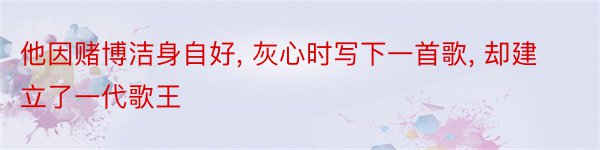 他因赌博洁身自好, 灰心时写下一首歌, 却建立了一代歌王