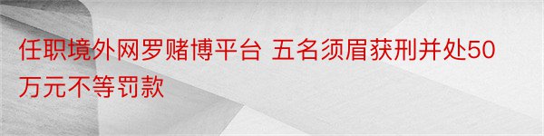 任职境外网罗赌博平台 五名须眉获刑并处50万元不等罚款