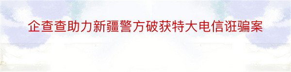 企查查助力新疆警方破获特大电信诳骗案