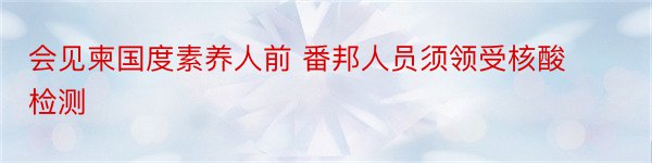 会见柬国度素养人前 番邦人员须领受核酸检测