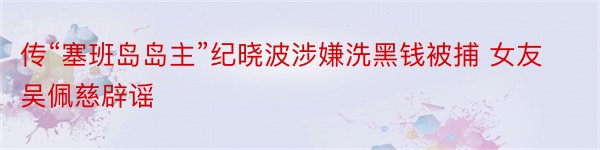 传“塞班岛岛主”纪晓波涉嫌洗黑钱被捕 女友吴佩慈辟谣