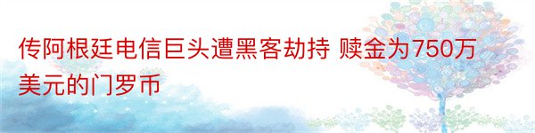 传阿根廷电信巨头遭黑客劫持 赎金为750万美元的门罗币