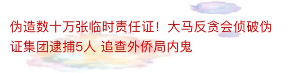 伪造数十万张临时责任证！大马反贪会侦破伪证集团逮捕5人 追查外侨局内鬼