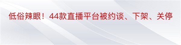 低俗辣眼！44款直播平台被约谈、下架、关停