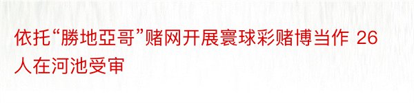 依托“勝地亞哥”赌网开展寰球彩赌博当作 26人在河池受审