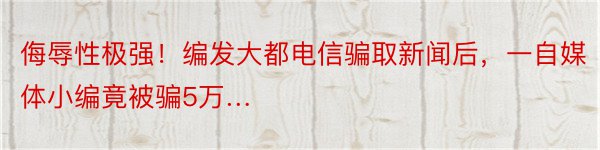 侮辱性极强！编发大都电信骗取新闻后，一自媒体小编竟被骗5万…