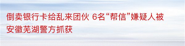 倒卖银行卡给乱来团伙 6名“帮信”嫌疑人被安徽芜湖警方抓获