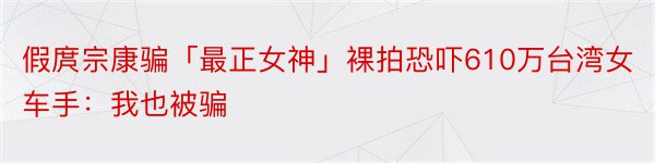 假庹宗康骗「最正女神」裸拍恐吓610万台湾女车手：我也被骗