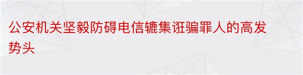 公安机关坚毅防碍电信辘集诳骗罪人的高发势头