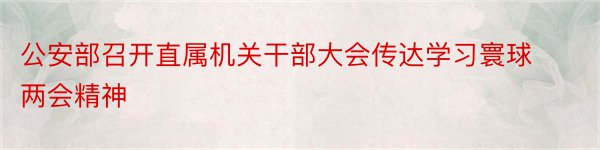 公安部召开直属机关干部大会传达学习寰球两会精神