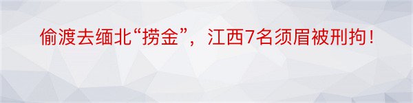 偷渡去缅北“捞金”，江西7名须眉被刑拘！