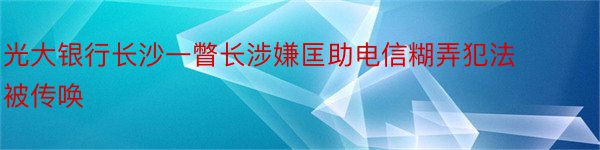 光大银行长沙一瞥长涉嫌匡助电信糊弄犯法被传唤