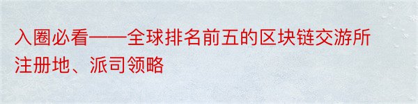 入圈必看——全球排名前五的区块链交游所注册地、派司领略