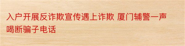 入户开展反诈欺宣传遇上诈欺 厦门辅警一声喝断骗子电话