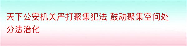 天下公安机关严打聚集犯法 鼓动聚集空间处分法治化