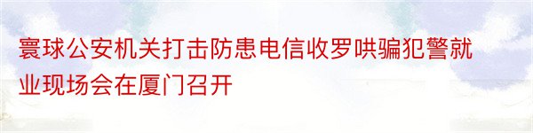 寰球公安机关打击防患电信收罗哄骗犯警就业现场会在厦门召开