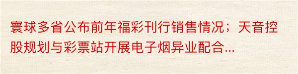 寰球多省公布前年福彩刊行销售情况；天音控股规划与彩票站开展电子烟异业配合...