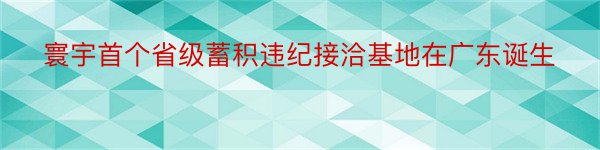 寰宇首个省级蓄积违纪接洽基地在广东诞生