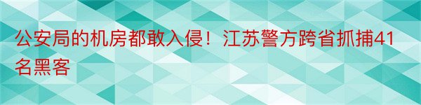 公安局的机房都敢入侵！江苏警方跨省抓捕41名黑客