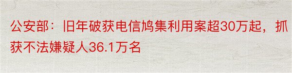 公安部：旧年破获电信鸠集利用案超30万起，抓获不法嫌疑人36.1万名