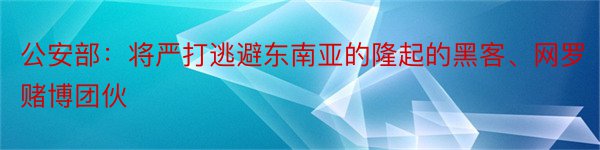 公安部：将严打逃避东南亚的隆起的黑客、网罗赌博团伙