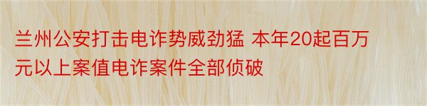 兰州公安打击电诈势威劲猛 本年20起百万元以上案值电诈案件全部侦破