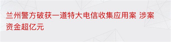 兰州警方破获一道特大电信收集应用案 涉案资金超亿元