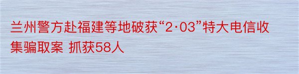 兰州警方赴福建等地破获“2·03”特大电信收集骗取案 抓获58人