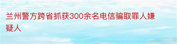 兰州警方跨省抓获300余名电信骗取罪人嫌疑人