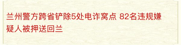 兰州警方跨省铲除5处电诈窝点 82名违规嫌疑人被押送回兰