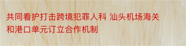 共同看护打击跨境犯罪人科 汕头机场海关和港口单元订立合作机制