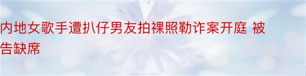 内地女歌手遭扒仔男友拍裸照勒诈案开庭 被告缺席